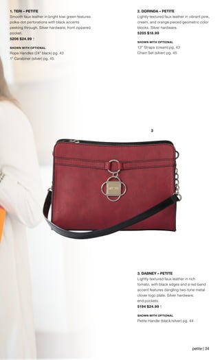 3
1. TERI – PETITE
Smooth faux leather in bright kiwi green features
polka-dot perforations with black accents
peeking through. Silver hardware; front zippered
pocket.
5206 $24.99 †
SHOWN WITH OPTIONAL
Rope Handles (24” black) pg. 43
1” Carabiner (silver) pg. 45
3. DABNEY – PETITE
Lightly-textured faux leather in rich
tomato, with black edges and a red band
accent features dangling two-tone metal
clover logo plate. Silver hardware;
end pockets.
5194 $24.99 †
SHOWN WITH OPTIONAL
Petite Handle (black/silver) pg. 44
2. DORINDA – PETITE
Lightly-textured faux leather in vibrant pink,
cream, and orange pieced geometric color
blocks. Silver hardware.
5205 $18.99
SHOWN WITH OPTIONAL
13” Straps (cream) pg. 43
Chain Set (silver) pg. 45
petite | 34
 