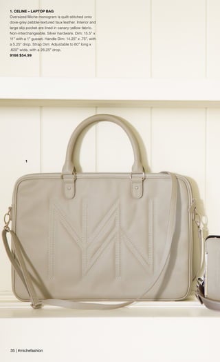 1
1. CELINE – LAPTOP BAG
Oversized Miche monogram is quilt-stitched onto
dove-grey pebble-textured faux leather. Interior and
large slip pocket are lined in canary-yellow fabric.
Non-interchangeable. Silver hardware. Dim: 15.5” x
11” with a 1” gusset. Handle Dim: 14.25” x .75”, with
a 5.25” drop. Strap Dim: Adjustable to 60” long x
.625” wide, with a 26.25” drop.
9166 $54.99
35 | #michefashion
 