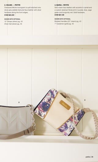 2
3
2. CELINE – - PETITE
Oversized Miche monogram is quilt-stitched onto
dove-grey pebble-textured faux leather with silver
hardware along the front edges.
5198 $24.99 †
SHOWN WITH OPTIONAL
13” Straps (silver) pg. 43
Chain Set (silver) pg. 45
3. MARIA – PETITE
Soft cream faux leather with accents in camel and
a custom abstract floral print in purple, blue, sage
green and burgundy red. Gold hardware.
5199 $21.99
SHOWN WITH OPTIONAL
Braided Handles (23” cream) pg. 43
1” Carabiner (gold) pg. 45
petite | 36
 