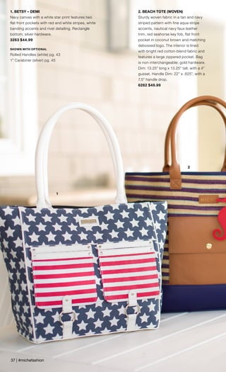 1
2
1. BETSY – DEMI
Navy canvas with a white star print features two
flat front pockets with red and white stripes, white
banding accents and rivet detailing. Rectangle
bottom; silver hardware.
3263 $44.99
SHOWN WITH OPTIONAL
Rolled Handles (white) pg. 43
1” Carabiner (silver) pg. 45
2. BEACH TOTE (WOVEN)
Sturdy woven fabric in a tan and navy
striped pattern with fine aqua stripe
accents, nautical navy faux leather
trim, red seahorse key fob, flat front
pocket in coconut brown and matching
debossed logo. The interior is lined
with bright red cotton-blend fabric and
features a large zippered pocket. Bag
is non-interchangeable; gold hardware.
Dim: 13.25” long x 13.25” tall, with a 4”
gusset. Handle Dim: 22” x .625”, with a
7.5” handle drop.
6262 $49.99
37 | #michefashion
 