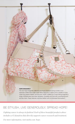 4. HOPE DRAGONFLY - KEY CHAIN
Silver hardware with epoxy-filled coral dragonfly features the word
“HOPE” spelled out in the wings. 4.75” top to bottom.
9919 $8.99
39 | MICHE.COM
1
2
4
3
HOPE DRAGONFLY
The new Hope Dragonfly collection and Poppy backpack bring a smile to your
wardrobe. Shells have a light cream fabric featuring a custom print in shades of coral,
cream faux leather details, and the word “HOPE” spelled out in each flitting dragonfly’s
wings. All Shell sizes have silver hardware. Complete your look with coordinating scarf
and key chain. Poppy features coral faux leather with an embossed floral pattern.
BE STYLISH, LIVE GENEROUSLY, SPREAD HOPE!
Fighting cancer is always in fashion! Each of these beautiful products above
includes a $5 donation that directly supports cancer research and treatment.
For more information, visit miche.com/hope.
 