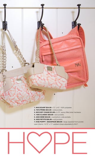 #michefashion | 40
5
6
7
1. 9918 SCARF $34.99 – 72” x 40”; 100% polyester.
2. 7672 PRIMA $54.99 – side pockets.
3. 9919 KEY CHAIN $13.99 – 4.75”; epoxy-filled silver hardware.
4. 1293 CLASSIC $39.99 – end pockets.
5. 3255 DEMI $49.99 – oval bottom; side pockets.
6. 5203 PETITE $26.99 – end pockets.
7. 9185 POPPY – BACKPACK $69.99 – large zippered front pocket;
open interior; 12.75” x 11”; padded straps adjustable to 29.5”.
 