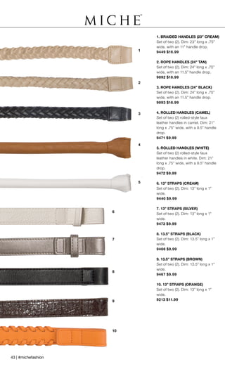 10
9
8
1
2
5
6
7
4
3
1. BRAIDED HANDLES (23” CREAM)
Set of two (2). Dim: 23” long x .75”
wide, with an 11” handle drop.
9449 $16.99
2. ROPE HANDLES (24” TAN)
Set of two (2). Dim: 24” long x .75”
wide, with an 11.5” handle drop.
9892 $16.99
3. ROPE HANDLES (24” BLACK)
Set of two (2). Dim: 24” long x .75”
wide, with an 11.5” handle drop.
9893 $16.99
4. ROLLED HANDLES (CAMEL)
Set of two (2) rolled-style faux
leather handles in camel. Dim: 21”
long x .75” wide, with a 9.5” handle
drop.
9471 $9.99
5. ROLLED HANDLES (WHITE)
Set of two (2) rolled-style faux
leather handles in white. Dim: 21”
long x .75” wide, with a 9.5” handle
drop.
9472 $9.99
6. 13” STRAPS (CREAM)
Set of two (2). Dim: 13” long x 1”
wide.
9440 $9.99
7. 13” STRAPS (SILVER)
Set of two (2). Dim: 13” long x 1”
wide.
9473 $9.99
8. 13.5” STRAPS (BLACK)
Set of two (2). Dim: 13.5” long x 1”
wide.
9466 $9.99
9. 13.5” STRAPS (BROWN)
Set of two (2). Dim: 13.5” long x 1”
wide.
9467 $9.99
10. 13” STRAPS (ORANGE)
Set of two (2). Dim: 13” long x 1”
wide.
9213 $11.99
43 | #michefashion
 