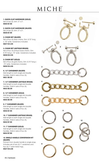 1
2
3
4
5
6
7
8 11
10
9
12
1. QUICK-CLIP HARDWARE (GOLD)
Set of two (2). Dim: 3” x 2”.
9660 $7.99
2. QUICK-CLIP HARDWARE (SILVER)
Set of two (2). Dim: 3” x 2”.
9659 $7.99
3. CHAIN SET (SILVER)
Set of four (4) silver chains. Dim: 6.75” long
x .75” wide. Carabiners included.
9657 $14.99
4. CHAIN SET (ANTIQUE BRASS)
Set of four (4) antique brass chains. Dim:
6.75” long x .75” wide. Carabiners included.
9658 $14.99
5. CHAIN SET (GOLD)
Set of four (4) gold chains. Dim: 6.75” long x
.75” wide. Carabiners included.
9656 $14.99
6. 1.5” CARABINER (SILVER)
Add length to both single and double
handles. Sold in sets of four (4).
9651 $9.99
7. 1.5” CARABINER (ANTIQUE BRASS)
Add length to both single and double
handles. Sold in sets of four (4).
9653 $9.99
8. 1.5” CARABINER (GOLD)
Add length to both single and double
handles. Sold in sets of four (4).
9655 $9.99
9. 1” CARABINER (SILVER)
Add length to both single and double
handles. Sold in sets of four (4).
9650 $7.99
10. 1” CARABINER (ANTIQUE BRASS)
Add length to both single and double
handles. Sold in sets of four (4).
9652 $7.99
11. 1” CARABINER (GOLD)
Add length to both single and double
handles. Sold in sets of four (4).
9654 $7.99
12. SINGLE HANDLE CONVERSION KIT
(SILVER)
Convert from double-handle to single strap.
Includes set of two (2) 1” carabiners and
four (4) 1” solid metal rings.
9027 $12.99
45 | hardware
 