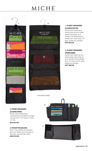 1 2
4
3
STYLES VARY BY SEASON
3. PURSE ORGANIZER
(CLASSIC/DEMI)
Sturdy nylon material and
convenient loop handles for simple
removal. Dim: 7.75” long x 3” wide
x 5” tall.
9016 $14.99
4. POCKETTES (BLACK)
Built-in faux leather end pockets
give your Classic extra storage on
the ends. Use with flat shells.
9603 $12.99
1. CLOSET ORGANIZER
(CLASSIC/PETITE)
Sturdy nylon featuring a
swivel hook and two-sided
design that holds up to
thirteen (13) Petite/Classic
Shells. Dim: 49.5” long x 13”
wide. Shells not included.
9018 $19.99
2. CLOSET ORGANIZER
(PRIMA/DEMI)
Sturdy nylon featuring two-
sided design that holds up
to six (6) Demi/Prima Shells.
Dim: 44” long x 20.75” wide.
Shells not included.
9017 $29.99
organization | 46
 