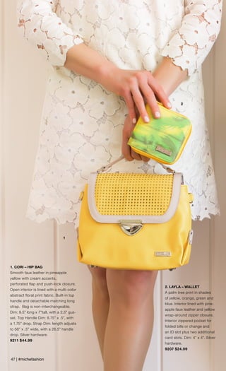 47 | #michefashion
2
1
1. CORI – HIP BAG
Smooth faux leather in pineapple
yellow with cream accents,
perforated flap and push-lock closure.
Open interior is lined with a multi-color
abstract floral print fabric. Built-in top
handle and detachable matching long
strap. Bag is non-interchangeable.
Dim: 9.5” long x 7”tall, with a 2.5” gus-
set. Top Handle Dim: 8.75” x .5”, with
a 1.75” drop. Strap Dim: length adjusts
to 58” x .5” wide, with a 26.5” handle
drop. Silver hardware.
9211 $44.99
2. LAYLA – WALLET
A palm tree print in shades
of yellow, orange, green and
blue. Interior lined with pine-
apple faux leather and yellow
wrap-around zipper closure.
Interior zippered pocket for
folded bills or change and
an ID slot plus two additional
card slots. Dim: 4” x 4”. Silver
hardware.
9207 $24.99
 