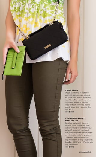 accessories | 48
3
4
3. TERI – WALLET
Smooth faux leather in bright kiwi
green with black contrast stitching
and zipper pulls. Interior is lined with
black fabric. This wallet features two
(2) zippered pockets, ID slot and
six (6) card slots with snap-closure
security strap. Silver hardware. Dim:
6.75” x 3.25”.
9208 $19.99
4. CONVERTIBLE WALLET
(BLACK QUILTED)
Black faux leather with diamond
stitching, zipper closure and silver
hardware. Interior is bright berry faux
leather. ID card and 7 credit card
slots; open bills pocket, phone pocket
and interior zippered change pocket.
Comes with detachable matching
strap. Wallet Dim: 8” long x 4.25” wide.
Strap Dim: 44.75” long x .5” wide, with
a 22” handle drop.
9210 $39.99
 