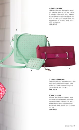 4
2
3
2. CATHY – HIP BAG
Seafoam green faux leather with rows of
tiny silver nail heads on front flap. Interior
is lined with cream fabric with a zippered
pocket. Bag is non-interchangeable. Dim:
8.25” x 7”, with a 1.25” gusset. Strap Dim:
Adjustable to 56” long x .5” wide, with a
27.5” handle drop.
9160 $37.99
3. CATHY – COIN PURSE
Seafoam green faux leather features a clear
card slot on the front and rows of rivets
on the back. Silver hardware; chain clip;
zipper closure. Dim: 4.25” x 3”.
9161 $12.99
4. RUBY – CLUTCH
Marbled faux leather in shades of berry
with silver-bar hardware and our unique
Miche monogram. Interior is lined with a
pink polka-dot fabric. Interior zippered
pocket; top zipper closure. Dim: 10.5” long
x 5” tall.
9158 $32.99
accessories | 50
 