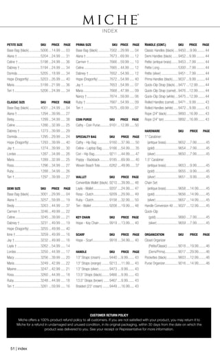 CUSTOMER RETURN POLICY
Miche offers a 100% product refund policy to all customers. If you are not satisfied with your product, you may return it to
Miche for a refund in undamaged and unused condition, in its original packaging, within 30 days from the date on which the
product was delivered to you. See your receipt or Representative for more information.
PETITE SIZE	 SKU	 PRICE	 PAGE
Base Bag (black).............5006....14.99...... 03
Alana †..........................5204....24.99...... 31
Celine †.........................5198....24.99...... 36
Dabney †.......................5194....24.99...... 34
Dorinda..........................5205....18.99...... 34
Hope (Dragonfly).............5203....26.99...... 40
Maria.............................5199....21.99...... 36
Teri †.............................5206....24.99...... 34
CLASSIC SIZE	 SKU	 PRICE	 PAGE
Base Bag (black).............4001....24.99...... 04
Alana †..........................1294....39.99.......27
Betsy.............................1299....34.99...... 38
Celine............................1286....32.99...... 25
Dabney †.......................1273....39.99...... 29
Dorinda..........................1295....29.99...... 24
Hope (Dragonfly).............1293....39.99...... 40
Jay †.............................1274....39.99...... 30
Lordes...........................1287....34.99...... 26
Maria.............................1289....32.99...... 25
Rosa..............................1296....34.99...... 27
Ruby.............................1288....34.99...... 26
Teri †.............................1297....39.99...... 27
DEMI SIZE	 SKU	 PRICE	 PAGE
Base Bag (black).............3001....29.99...... 04
Alana †..........................3257....59.99...... 19
Besty.............................3263....44.99...... 37
Carmen †.......................3246....49.99...... 22
Celine............................3245....39.99...... 21
Dabney †.......................3231....49.99...... 19
Hope (Dragonfly).............3255....49.99...... 40
Ione †............................3259....49.99...... 16
Jay †.............................3232....49.99...... 16
Layla †..........................3262....54.99...... 14
Lordes...........................3250....44.99...... 17
Macy.............................3256....39.99...... 20
Maria.............................3249....42.99...... 22
Maxine...........................3247....42.99...... 21
Rosa..............................3260....44.99...... 18
Ruby.............................3248....44.99...... 18
Teri †.............................3261....59.99...... 16
PRIMA SIZE	 SKU	 PRICE	 PAGE
Base Bag (black).............7002....29.99...... 04
Alana †..........................7673....69.99...... 12
Carmen †.......................7666....59.99...... 10
Celine............................7665....44.99...... 12
Dabney †.......................7652....54.99...... 12
Hope (Dragonfly).............7672....54.99...... 40
Jay †.............................7653 ...54.99...... 07
Maria.............................7668....47.99...... 09
Nancy †.........................7674....59.99...... 06
Ruby †..........................7667....54.99...... 09
Teri †.............................7675....69.99...... 07
COIN PURSE	 SKU	 PRICE	 PAGE
Cathy - Coin Purse...........9161....12.99...... 50
SPECIALTY BAG	 SKU	 PRICE	 PAGE
Cathy - Hip Bag..............9160.....37.99......50
Celine - Laptop Bag.........9166.....54.99......35
Cori - Hip Bag.................9211.....44.99......47
Poppy - Backback...........9185.....69.99......40
Woven Beach Tote...........6262.....49.99......37
WALLET	 SKU	 PRICE	PAGE
Convertible Wallet (black)..9210.....39.99..... 48
Layla - Wallet..................9207.....24.99..... 47
Rosa - Clutch..................9209.....29.99..... 49
Ruby - Clutch..................9158.....32.99..... 50
Teri - Wallet....................9208.....19.99..... 48
KEY CHAIN	 SKU	 PRICE	 PAGE
Hope - Key Chain............9919.....13.99..... 40
SCARF	 SKU	 PRICE	PAGE
Hope - Scarf...................9918.....34.99..... 40
HANDLE	 SKU	 PRICE	PAGE
13” Straps (cream)..........9440.....9.99....... 43
13” Straps (orange).........9213.....11.99..... 43
13” Straps (silver)............9473.....9.99....... 43
13.5” Straps (black).........9466.....9.99....... 43
13.5” Straps (brown).......9467.....9.99....... 43
Braided (23” cream)........9449.....16.99..... 43
HANDLE (CONT.)	 SKU	 PRICE	 PAGE
Classic Handles (black).....9450.....9.99......... 44
Demi Handles (black).......9452....9.99.......... 44
Petite (antique brass)........9453....7.99.......... 44
Petite Long.....................5300....7.99.......... 44
Petite (silver)...................9451....7.99.......... 44
Prima Handles (black)......9037....9.99.......... 44
Quick-Clip Strap (black)....9477....12.99........ 44
Quick-Clip Strap (camel)...9476....12.99........ 44
Quick-Clip Strap (white)....9475....12.99........ 44
Rolled Handles (camel).....9471....9.99.......... 43
Rolled Handles (white)......9472....9.99.......... 43
Rope (24” black).............9893....16.99........ 43
Rope (24” tan)................9892....16.99........ 43
HARDWARE	 SKU	 PRICE	PAGE
1’’ Carabiner:
(antique brass)..............9652.....7.99..........45
(gold)..........................9654.....7.99..........45
(silver).........................9650.....7.99..........45
1.5’’ Carabiner:
(antique brass)..............9653.....9.99..........45
(gold)..........................9655.....9.99..........45
(silver).........................9651.....9.99..........45
Chain Set:
(antique brass)..............9658.....14.99........45
(gold)..........................9656.....14.99........45
(silver).........................9657.....14.99........45
Handle Conversion Kit......9027.....12.99........45
Quick-Clip
(gold).........................9660.....7.99..........45
(silver)........................9659.....7.99..........45
ORGANIZATION	 SKU	 PRICE	PAGE
Closet Organizer
(Petite/Classic)............9018.....19.99........46
(Demi/Prima)..............9017.....29.99........46
Pockettes (black).............9603.....12.99........46
Purse Organizer...............9016.....14.99........46
INDEX
51 | index
 
