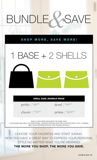 $
9999$
4999
$
7999 $
10999
&BUNDLE SAVE
1 BASE + 2 SHELLS
†
SHELL SIZE | BUNDLE PRICE
demi |petite |
classic | prima |
SHELLS AND BASE BAG MUST BE SAME SIZE.
† FOR BUNDLING ONLY: AN ADDITIONAL CHARGE APPLIES FOR SHELLS NOTED WITH THE † SYMBOL.
ASK YOUR REPRESENTATIVE FOR PRICING DETAILS.
CHOOSE YOUR FAVORITES AND START SAVING.
NOW YOU HAVE A GREAT WAY TO EXPRESS YOUR PERSONAL
STYLE NO MATTER WHAT YOU’RE WEARING!
THE MORE YOU SHOP, THE MORE YOU SAVE.
bundle & save | 52
S H O P M O R E , S A V E M O R E !
 