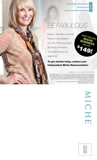 @officialmiche
facebook.com/OfficialMiche
youtube.com/OfficialMicheBag
© 2015 Miche Properties, LLC, all rights reserved. Miche® and Endless Possibilities® are registered trade-
marks of Miche Properties, LLC. The handbags shown herein are the subject of one or more of the following
patents: US D610,801, US D611,705, US D613,062, US D636,988, US D637,399, US D637,810, US D638,627,
US D639,551, US D658,366, US D659,389, US D640,871, US D661,089, US D665,176, US D692,653, US
6,186,201, US 8,684,053, US 8,684,054, CA 128738, CA 132720, CA 132728, CA 2679264, or one or more
U.S. or international patents pending.
POSTAGE
REQUIRED
ALL ITEMS FEATURED IN THIS CATALOGUE ARE AVAILABLE WHILE SUPPLIES LAST.
PRICES ARE SUBJECT TO CHANGE.
SUMMER 2015 CATALOG SKU #8526
BE FABULOUS
Fashion, friendship, financial
freedom, and flexibility—
your fab-YOU-lous dream
job awaits. Innovative
handbags are just the
beginning!
To get started today, contact your
Independent Miche Representative.
START YOUR NEWMICHEBUSINESSFOR JUST
$
149!
 