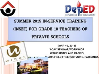 SUMMER 2015 IN-SERVICE TRAINING
(INSET) FOR GRADE 10 TEACHERS OF
PRIVATE SCHOOLS
(MAY 7-9, 2015)
3-DAY SEMINAR/WORKSHOP
WIDUS HOTEL AND CASINO
CLARK FIELD FREEPORT ZONE, PAMPANGA
 