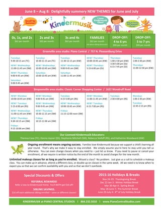 June 8 – Aug 8: Delightfully summery NEW THEMES for June and July
0s, 1s, and 2s
$62 per month
2s and 3s
$62 per month
3s and 4s
$62 per month
FAMILIES
$62 per month
Ask about sibling discounts!
DROP-OFF:
4 to 6 yrs
$99 per month
DROP-OFF:
5 to 7 yrs
$99 per month
Greenville area studio: Piano Central / 757 N. Pleasantburg Drive
Tuesdays
9:30-10:15 am (TC)
NEW! Wednesdays
11:00-11:45 am (SM)
NEW! Thursdays
9:00-9:45 am (KW)
Saturdays
9:00-9:45 am (KW)
Tuesdays
10:30-11:15 am (TC)
NEW! Wednesdays
10:00-10:45 am (SM)
Saturdays
10:00-10:45 am (KW)
Tuesdays
11:30-12:15 pm (KW)
NEW! Wednesdays
9:00-9:45 am (SM)
Saturdays
11:00-11:45 am (KW)
NEW! Thursdays
10:00-10:45 am (KW)
NEW! Thursdays
5:15-6:00 pm (DJ)
Thursdays
1:00-2:30 pm (KW)
3:30-5:00 pm (DJ)
6:15-7:45 pm (DJ)
Tuesdays
1:00-2:30 pm (KW)
Thursdays
11:00-12:30 pm (KW)
Simpsonville area studio: Classic Corner Shopping Center / 1622 Woodruff Road
NEW! Mondays
10:00-10:45 am (KW)
NEW! Tuesdays
5:15-6:00 pm (RS)
NEW! Wednesdays
11:00-11:45 am (KW)
NEW! Thursdays
9:30-10:15 am (SM)
Fridays
9:15-10:00 am (SM)
NEW! Mondays
9:00-9:45 am (KW)
NEW! Wednesdays
9:00-9:45 am (KW)
NEW! Thursdays
10:30-11:15 am (SM)
Fridays
10:15-11:00 am (SM)
Tuesdays
4:15-5:00 pm (RS)
NEW! Wednesdays
10:00-10:45 am (KW)
Fridays
11:15-12:00 noon (SM)
NEW! Mondays
11:00-11:45 am (KW)
NEW! Tuesdays
6:15-7:00 pm (RS)
Tuesdays
2:30-4:00 pm (RS)
Mondays
1:00-2:30 pm (KW)
Tuesdays
12:45-2:15 pm (RS)
Our Licensed Kindermusik Educators:
Theresa Case (TC), Donna Joyner (DJ), Stephanie Mitchell (SM), Rebecca Stefoff (RS), and Katherine Woodward (KW)
Ongoing enrollment means ongoing success. Families love Kindermusik because we support a child’s learning all
year round. That’s why we make it easy to stay enrolled. We simply assume you’re here to stay until you tell us
otherwise. You can even change classes when you need to – just let us know. If you need to pause or cancel your
enrollment, all we require is written notice by the end of the month to avoid charges for the new month.
Unlimited makeup classes for as long as you’re enrolled. Missed a class? No problem. Just give us a call to schedule a makeup
class. You can make up in advance, attend a different class, or double-up on classes in the same week. All we need is to know when to
expect you so that we can confirm availability with you and so that we don’t overbook.
Special Discounts & Offers
REFERRAL REWARDS!
Refer a new-to-Kindermusik friend. You’ll BOTH get $10 off!
SIBLING SAVINGS.
$10 off each additional sibling enrolled – same or different classes!
2015-16 Holidays & Breaks
Nov 24-29: Thanksgiving Break
Dec 22-Jan 3: Winter Holiday Break
Mar 30-Apr 4: Spring Break
May 18-June 7: Pre-Summer Break
June 29-July 4: 4th
of July Holiday Break

KINDERMUSIK at PIANO CENTRAL STUDIOS l 864.232.5010 l www.PianoCentralStudios.com
 