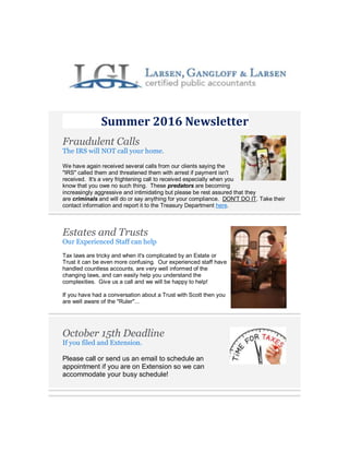 Summer 2016 Newsletter
Fraudulent Calls
The IRS will NOT call your home.
We have again received several calls from our clients saying the
"IRS" called them and threatened them with arrest if payment isn't
received. It's a very frightening call to received especially when you
know that you owe no such thing. These predators are becoming
increasingly aggressive and intimidating but please be rest assured that they
are criminals and will do or say anything for your compliance. DON'T DO IT. Take their
contact information and report it to the Treasury Department here.
Estates and Trusts
Our Experienced Staff can help
Tax laws are tricky and when it's complicated by an Estate or
Trust it can be even more confusing. Our experienced staff have
handled countless accounts, are very well informed of the
changing laws, and can easily help you understand the
complexities. Give us a call and we will be happy to help!
If you have had a conversation about a Trust with Scott then you
are well aware of the "Ruler"...
October 15th Deadline
If you filed and Extension.
Please call or send us an email to schedule an
appointment if you are on Extension so we can
accommodate your busy schedule!
 