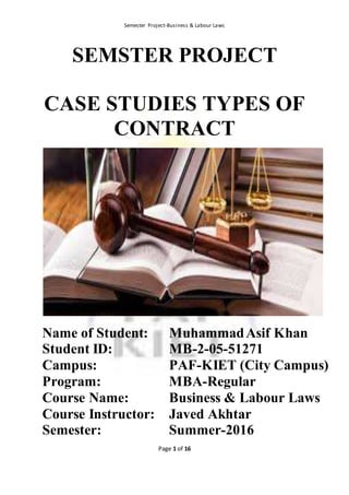 Semester Project-Business & Labour Laws
Page 1 of 16
SEMSTER PROJECT
CASE STUDIES TYPES OF
CONTRACT
Name of Student: MuhammadAsif Khan
Student ID: MB-2-05-51271
Campus: PAF-KIET (City Campus)
Program: MBA-Regular
Course Name: Business & Labour Laws
Course Instructor: Javed Akhtar
Semester: Summer-2016
 