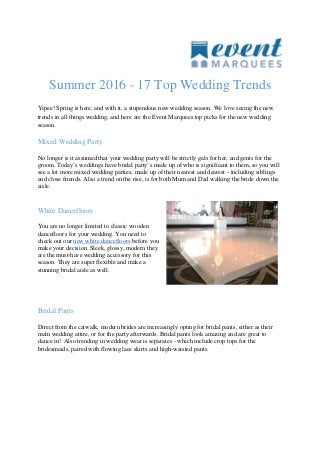 Summer 2016 - 17 Top Wedding Trends
Yipee! Spring is here, and with it, a stupendous new wedding season. We love seeing the new
trends in all things wedding, and here are the Event Marquees top picks for the new wedding
season.
Mixed Wedding Party
No longer is it assumed that your wedding party will be strictly gals for her, and gents for the
groom. Today’s weddings have bridal party’s made up of who is significant to them, so you will
see a lot more mixed wedding parties, made up of their nearest and dearest - including siblings
and close friends. Also a trend on the rise, is for both Mum and Dad walking the bride down the
aisle.
White Dancefloors
You are no longer limited to classic wooden
dancefloors for your wedding. You need to
check out our new white dancefloors before you
make your decision. Sleek, glossy, modern they
are the must-have wedding accessory for this
season. They are super flexible and make a
stunning bridal aisle as well.
Bridal Pants
Direct from the catwalk, modern brides are increasingly opting for bridal pants, either as their
main wedding attire, or for the party afterwards. Bridal pants look amazing and are great to
dance in! Also trending in wedding wear is separates - which include crop tops for the
bridesmaids, paired with flowing lace skirts and high-waisted pants.
 