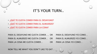 IT’S YOUR TURN..
• ¿QUÉ TE GUSTA COMER PARA EL DESAYUNO?
• ¿QUÉ TE GUSTA COMER PARA EL ALMUERZO?
• ¿QUÉ TE GUSTA COMER PARA LA CENA?
PARA EL DESAYUNO ME GUSTA COMER…. OR PARA EL DESAYUNO YO COMO…
PARA EL ALMUERZO ME GUSTA COMER… OR PARA EL ALMUERZO YO COMO…
PARA LA CENA ME GUSTA COMER… OR PARA LA CENA YO COMO…
NOW TELL ME WHAT YOU DON’T LIKE TO EAT…
 
