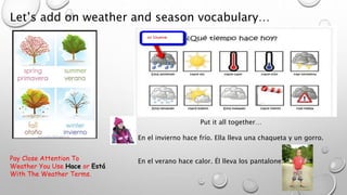 Let’s add on weather and season vocabulary…
Put it all together…
En el invierno hace frío. Ella lleva una chaqueta y un gorro.
En el verano hace calor. Él lleva los pantalones cortos.Pay Close Attention To
Weather You Use Hace or Está
With The Weather Terms.
 