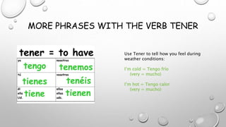 MORE PHRASES WITH THE VERB TENER
Use Tener to tell how you feel during
weather conditions:
I’m cold = Tengo frío
(very = mucho)
I’m hot = Tengo calor
(very = mucho)
 