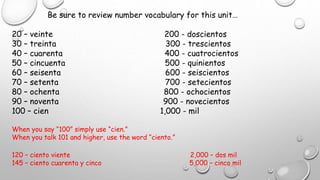 Be sure to review number vocabulary for this unit…
20 – veinte 200 - doscientos
30 – treinta 300 - trescientos
40 – cuarenta 400 - cuatrocientos
50 – cincuenta 500 - quinientos
60 – seisenta 600 - seiscientos
70 – setenta 700 - setecientos
80 – ochenta 800 - ochocientos
90 – noventa 900 - novecientos
100 – cien 1,000 - mil
When you say “100” simply use “cien.”
When you talk 101 and higher, use the word “ciento.”
120 – ciento viente 2,000 – dos mil
145 – ciento cuarenta y cinco 5,000 – cinco mil
 