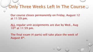 Our course closes permanently on Friday, August 12
at 11:59 pm.
ALL regular unit assignments are due by Wed., Aug
10th at 11:59 pm.
The final exam (4 parts) will take place the week of
August 8th.
 