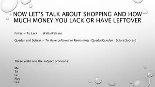 NOW LET’S TALK ABOUT SHOPPING AND HOW
MUCH MONEY YOU LACK OR HAVE LEFTOVER
Faltar = To Lack (Falta/Faltan)
Quedar and Sobrar = To Have Leftover or Remaining (Queda/Quedan Sobra/Sobran)
These verbs use the subject pronouns:
Me
Te
Le
Nos
Les
 
