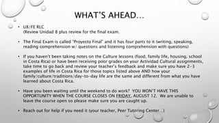 WHAT’S AHEAD…
• U8/FE RLC
(Review Unidad 8 plus review for the final exam.
• The Final Exam is called “Proyecto Final” and it has four parts to it (writing, speaking,
reading comprehension w/ questions and listening comprehension with questions)
• If you haven’t been taking notes on the Culture lessons (food, family life, housing, school
in Costa Rica) or have been receiving poor grades on your Actividad Cultural assignments,
take time to go back and review your teacher’s feedback and make sure you have 2-3
examples of life in Costa Rica for those topics listed above AND how your
family/culture/traditions/day-to-day life are the same and different from what you have
learned about Costa Rica.
• Have you been waiting until the weekend to do work? YOU WON’T HAVE THIS
OPPORTUNITY WHEN THE COURSE CLOSES ON FRIDAY, AUGUST 12. We are unable to
leave the course open so please make sure you are caught up.
• Reach out for help if you need it (your teacher, Peer Tutoring Center…)
 