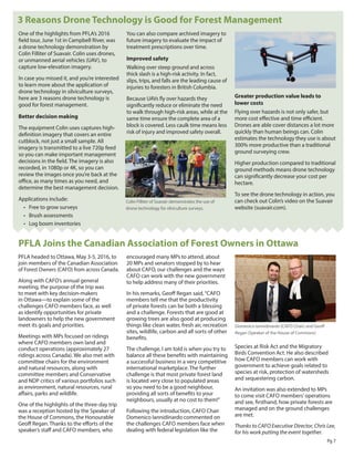 Pg 7
One of the highlights from PFLA’s 2016
field tour, June 1st in Campbell River, was
a drone technology demonstration by
Colin Filliter of Suavair. Colin uses drones,
or unmanned aerial vehicles (UAV), to
capture low-elevation imagery.
In case you missed it, and you’re interested
to learn more about the application of
drone technology in silviculture surveys,
here are 3 reasons drone technology is
good for forest management.
Better decision making
The equipment Colin uses captures high-
definition imagery that covers an entire
cutblock, not just a small sample. All
imagery is transmitted to a live 720p feed
so you can make important management
decisions in the field. The imagery is also
recorded, in 1080p or 4K, so you can
review the images once you’re back at the
office, as many times as you need, and
determine the best management decision.
Applications include:
•	 Free to grow surveys
•	 Brush assessments
•	 Log boom inventories
You can also compare archived imagery to
future imagery to evaluate the impact of
treatment prescriptions over time.
Improved safety
Walking over steep ground and across
thick slash is a high-risk activity. In fact,
slips, trips, and falls are the leading cause of
injuries to foresters in British Columbia.
Because UAVs fly over hazards they
significantly reduce or eliminate the need
to walk through high-risk areas, while at the
same time ensure the complete area of a
block is covered. Less caulk time means less
risk of injury and improved safety overall.
Greater production value leads to
lower costs
Flying over hazards is not only safer, but
more cost effective and time efficient.
Drones are able cover distances a lot more
quickly than human beings can. Colin
estimates the technology they use is about
300% more productive than a traditional
ground surveying crew.
Higher production compared to traditional
ground methods means drone technology
can significantly decrease your cost per
hectare.
To see the drone technology in action, you
can check out Colin’s video on the Suavair
website (suavair.com).
3 Reasons Drone Technology is Good for Forest Management
PFLA headed to Ottawa, May 3-5, 2016, to
join members of the Canadian Association
of Forest Owners (CAFO) from across Canada.
Along with CAFO’s annual general
meeting, the purpose of the trip was
to meet with key decision-makers
in Ottawa—to explain some of the
challenges CAFO members face, as well
as identify opportunities for private
landowners to help the new government
meet its goals and priorities.
Meetings with MPs focused on ridings
where CAFO members own land and
conduct operations (approximately 27
ridings across Canada). We also met with
committee chairs for the environment
and natural resources, along with
committee members and Conservative
and NDP critics of various portfolios such
as environment, natural resources, rural
affairs, parks and wildlife.
One of the highlights of the three-day trip
was a reception hosted by the Speaker of
the House of Commons, the Honourable
Geoff Regan. Thanks to the efforts of the
speaker’s staff and CAFO members, who
encouraged many MPs to attend, about
20 MPs and senators stopped by to hear
about CAFO, our challenges and the ways
CAFO can work with the new government
to help address many of their priorities.
In his remarks, Geoff Regan said,“CAFO
members tell me that the productivity
of private forests can be both a blessing
and a challenge. Forests that are good at
growing trees are also good at producing
things like clean water, fresh air, recreation
sites, wildlife, carbon and all sorts of other
benefits.
The challenge, I am told is when you try to
balance all these benefits with maintaining
a successful business in a very competitive
international marketplace. The further
challenge is that most private forest land
is located very close to populated areas
so you need to be a good neighbour,
providing all sorts of benefits to your
neighbours, usually at no cost to them!”
Following the introduction, CAFO Chair
Domenico Iannidinardo commented on
the challenges CAFO members face when
dealing with federal legislation like the
Species at Risk Act and the Migratory
Birds Convention Act. He also described
how CAFO members can work with
government to achieve goals related to
species at risk, protection of watersheds
and sequestering carbon.
An invitation was also extended to MPs
to come visit CAFO members’operations
and see, firsthand, how private forests are
managed and on the ground challenges
are met.
Thanks to CAFO Executive Director, Chris Lee,
for his work putting the event together.
PFLA Joins the Canadian Association of Forest Owners in Ottawa
Domenico Iannidinardo (CAFO Chair) and Geoff
Regan (Speaker of the House of Commons)
Colin Filliter of Suavair demonstrates the use of
drone technology for silviculture surveys.
 