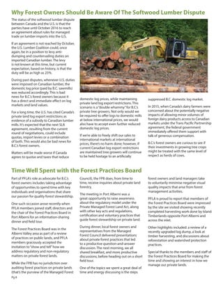 suppressed B.C. domestic log market.
In 2015, when Canada’s dairy farmers were
concerned about the potentially negative
impacts of allowing minor volumes of
foreign dairy products access to Canadian
markets under the Trans Pacific Partnership
agreement, the federal government
immediately offered them support with
talk of generous compensation.
B.C.’s forest owners are curious to see if
their investments in growing tree crops
might be treated with the same level of
respect as herds of cows.
Pg 8
Why Forest Owners Should Be Aware Of The Softwood Lumber Dispute
Time Well Spent with the Forest Practices Board
The status of the softwood lumber dispute
between Canada and the U.S. is that the
parties have until October 2016 to reach
an agreement about rules for managed
trade on lumber imports into the U.S.
If an agreement is not reached by October,
the U.S. Lumber Coalition could, once
again, be in a position to levy anti-
dumping and countervailing duties on
imported Canadian lumber. The levy
is not known at this time, but current
expectation, based on history, is that the
duty will be as high as 25%.
During past disputes, whenever U.S. duties
were imposed on Canadian lumber, the
domestic log price (paid by B.C. sawmills)
was reduced accordingly. This is bad
news for B.C.’s forest owners because it
has a direct and immediate effect on log
markets and land values.
For a long time, the U.S. has cited Canada’s
private land log export restrictions as
evidence of a subsidy to Canadian lumber
mills. It’s expected that the next SLA
agreement, resulting from the current
round of negotiations, could include
quotas, import levies or a combination
of both. This would also be bad news for
B.C.’s forest owners.
Matters will be made worse if Canada
agrees to quotas and taxes that reduce
domestic log prices, while maintaining
private land log export restrictions. This
scenario is a“double whammy”for B.C.’s
private tree growers. Not only would we
be required to offer logs to domestic mills
at below international prices, we would
also have to accept even further reduced
domestic log prices.
If we’re able to freely shift our sales to
international markets at international
prices, there’s no harm done; however, if
current Canadian log export restrictions
are maintained tree growers will continue
to be held hostage to an artificially
Part of PFLA’s role as advocate for B.C.’s
forest owners includes taking advantage
of opportunities to spend time with key
individuals and organisations that share
our passion for quality forest stewardship.
One such occasion arose recently when
PFLA members joined staff, directors and
the chair of the Forest Practices Board in
Port Alberni for an information-sharing
dinner and field tour.
The Forest Practices Board was in the
Alberni Valley area as part of a review
of practices on public lands, and PFLA
members graciously accepted the
invitation to“show and tell”how we
address regulatory and non-regulatory
matters on private forest lands.
While the FPB has no jurisdiction over
auditing forest practices on private lands
(that’s the purview of the Managed Forest
Council), the FPB does, from time to
time, receive inquiries about private land
forestry.
The meeting in Port Alberni was a
great opportunity to raise awareness
about the regulatory model under the
Private Managed Forest Land Act, along
with other key acts and regulations,
certification and voluntary practices that
guide forest stewardship on private land.
During dinner, local forest owners and
representatives from the Managed
Forest Council delivered presentations
about private forest practices that led
to a productive question-and-answer
discussion. The next morning, we all
shared breakfast, and more productive
discussions, before heading out on a short
field tour.
One of the topics we spent a great deal of
time and energy discussing is the steps
forest owners and land managers take
to voluntarily minimise negative visual
quality impacts that arise from forest
management activities.
PFLA is proud to report that members of
the Forest Practices Board were impressed
by the site we visited showing recently
completed harvesting work done by Island
Timberlands opposite Port Alberni and
across the inlet.
Other highlights included: a review of a
recently upgraded log dump, a look at
timber harvesting, and discussions about
reforestation and watershed protection
practices.
Special thanks to the members and staff of
the Forest Practices Board for making the
time and showing an interest in how we
manage our private lands.
 
