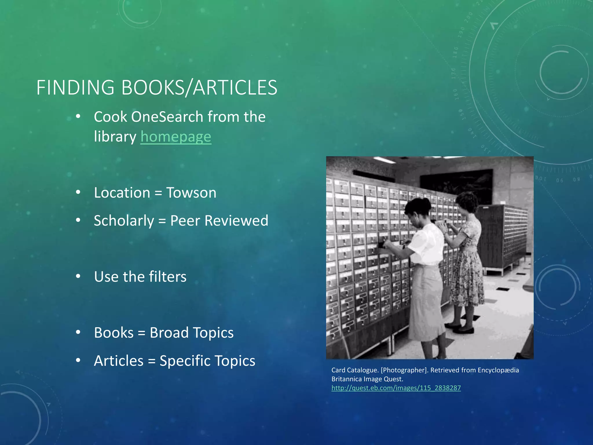 FINDING BOOKS/ARTICLES
• Cook OneSearch from the
library homepage
• Location = Towson
• Scholarly = Peer Reviewed
• Use the filters
• Books = Broad Topics
• Articles = Specific Topics Card Catalogue. [Photographer]. Retrieved from Encyclopædia
Britannica Image Quest.
http://quest.eb.com/images/115_2838287
 