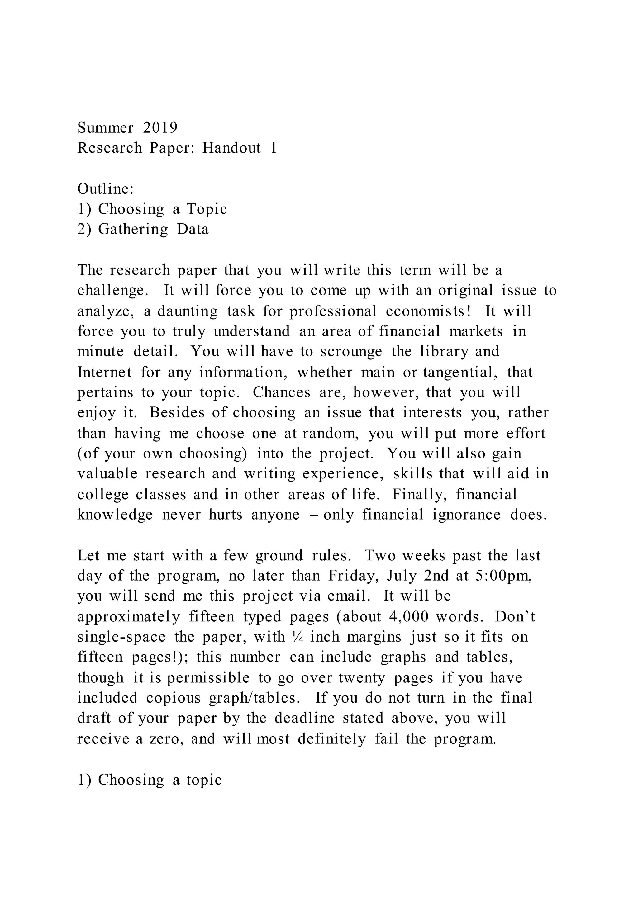 Summer 2019
Research Paper: Handout 1
Outline:
1) Choosing a Topic
2) Gathering Data
The research paper that you will write this term will be a
challenge. It will force you to come up with an original issue to
analyze, a daunting task for professional economists! It will
force you to truly understand an area of financial markets in
minute detail. You will have to scrounge the library and
Internet for any information, whether main or tangential, that
pertains to your topic. Chances are, however, that you will
enjoy it. Besides of choosing an issue that interests you, rather
than having me choose one at random, you will put more effort
(of your own choosing) into the project. You will also gain
valuable research and writing experience, skills that will aid in
college classes and in other areas of life. Finally, financial
knowledge never hurts anyone – only financial ignorance does.
Let me start with a few ground rules. Two weeks past the last
day of the program, no later than Friday, July 2nd at 5:00pm,
you will send me this project via email. It will be
approximately fifteen typed pages (about 4,000 words. Don’t
single-space the paper, with ¼ inch margins just so it fits on
fifteen pages!); this number can include graphs and tables,
though it is permissible to go over twenty pages if you have
included copious graph/tables. If you do not turn in the final
draft of your paper by the deadline stated above, you will
receive a zero, and will most definitely fail the program.
1) Choosing a topic
 