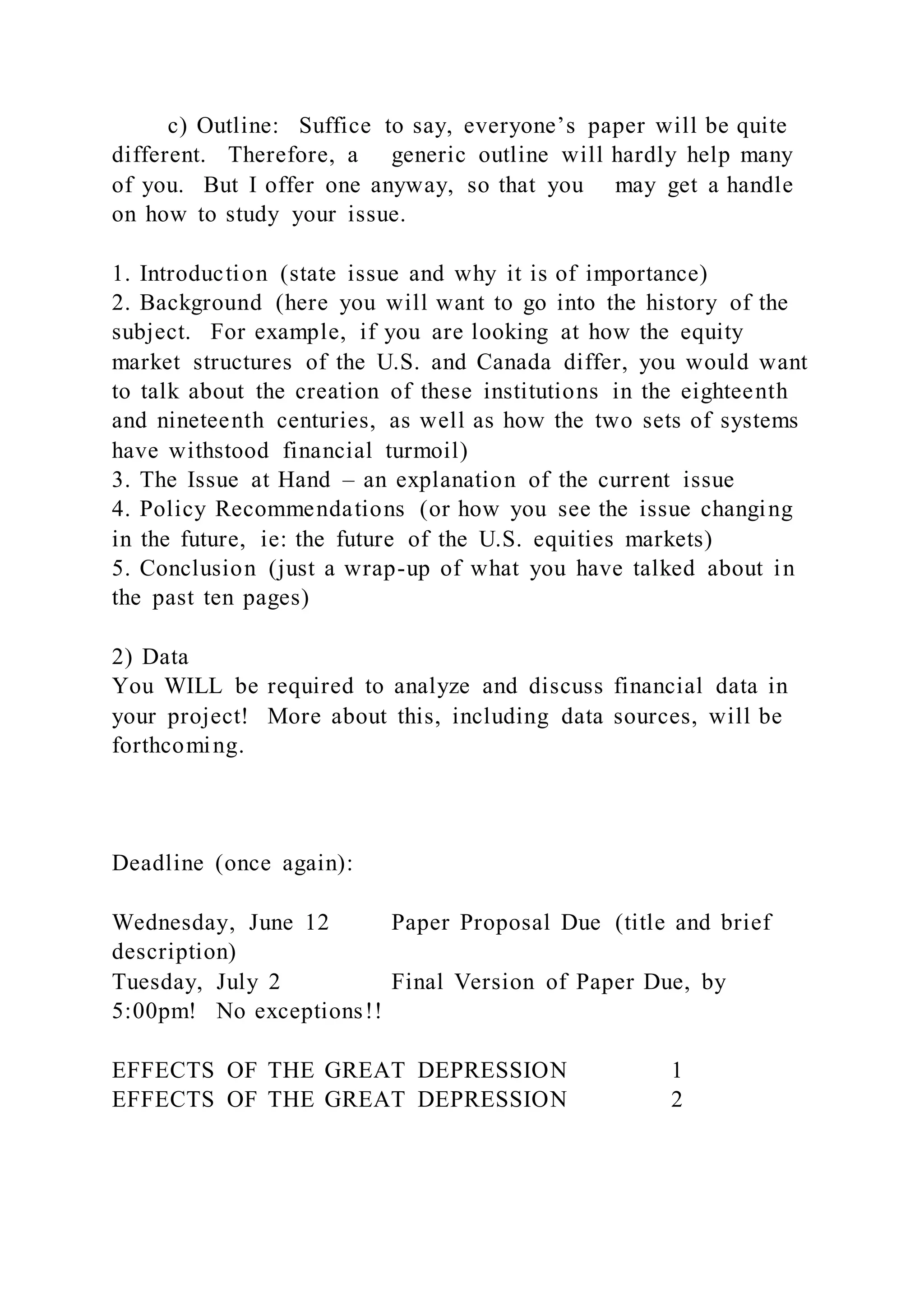 c) Outline: Suffice to say, everyone’s paper will be quite
different. Therefore, a generic outline will hardly help many
of you. But I offer one anyway, so that you may get a handle
on how to study your issue.
1. Introduction (state issue and why it is of importance)
2. Background (here you will want to go into the history of the
subject. For example, if you are looking at how the equity
market structures of the U.S. and Canada differ, you would want
to talk about the creation of these institutions in the eighteenth
and nineteenth centuries, as well as how the two sets of systems
have withstood financial turmoil)
3. The Issue at Hand – an explanation of the current issue
4. Policy Recommendations (or how you see the issue changing
in the future, ie: the future of the U.S. equities markets)
5. Conclusion (just a wrap-up of what you have talked about in
the past ten pages)
2) Data
You WILL be required to analyze and discuss financial data in
your project! More about this, including data sources, will be
forthcoming.
Deadline (once again):
Wednesday, June 12 Paper Proposal Due (title and brief
description)
Tuesday, July 2 Final Version of Paper Due, by
5:00pm! No exceptions!!
EFFECTS OF THE GREAT DEPRESSION 1
EFFECTS OF THE GREAT DEPRESSION 2
 
