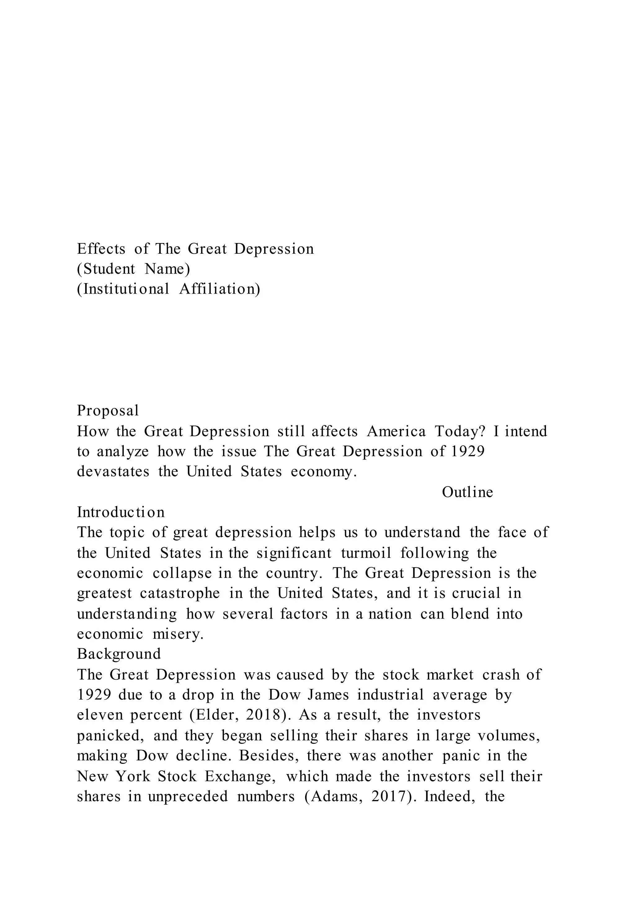 Effects of The Great Depression
(Student Name)
(Institutional Affiliation)
Proposal
How the Great Depression still affects America Today? I intend
to analyze how the issue The Great Depression of 1929
devastates the United States economy.
Outline
Introduction
The topic of great depression helps us to understand the face of
the United States in the significant turmoil following the
economic collapse in the country. The Great Depression is the
greatest catastrophe in the United States, and it is crucial in
understanding how several factors in a nation can blend into
economic misery.
Background
The Great Depression was caused by the stock market crash of
1929 due to a drop in the Dow James industrial average by
eleven percent (Elder, 2018). As a result, the investors
panicked, and they began selling their shares in large volumes,
making Dow decline. Besides, there was another panic in the
New York Stock Exchange, which made the investors sell their
shares in unpreceded numbers (Adams, 2017). Indeed, the
 
