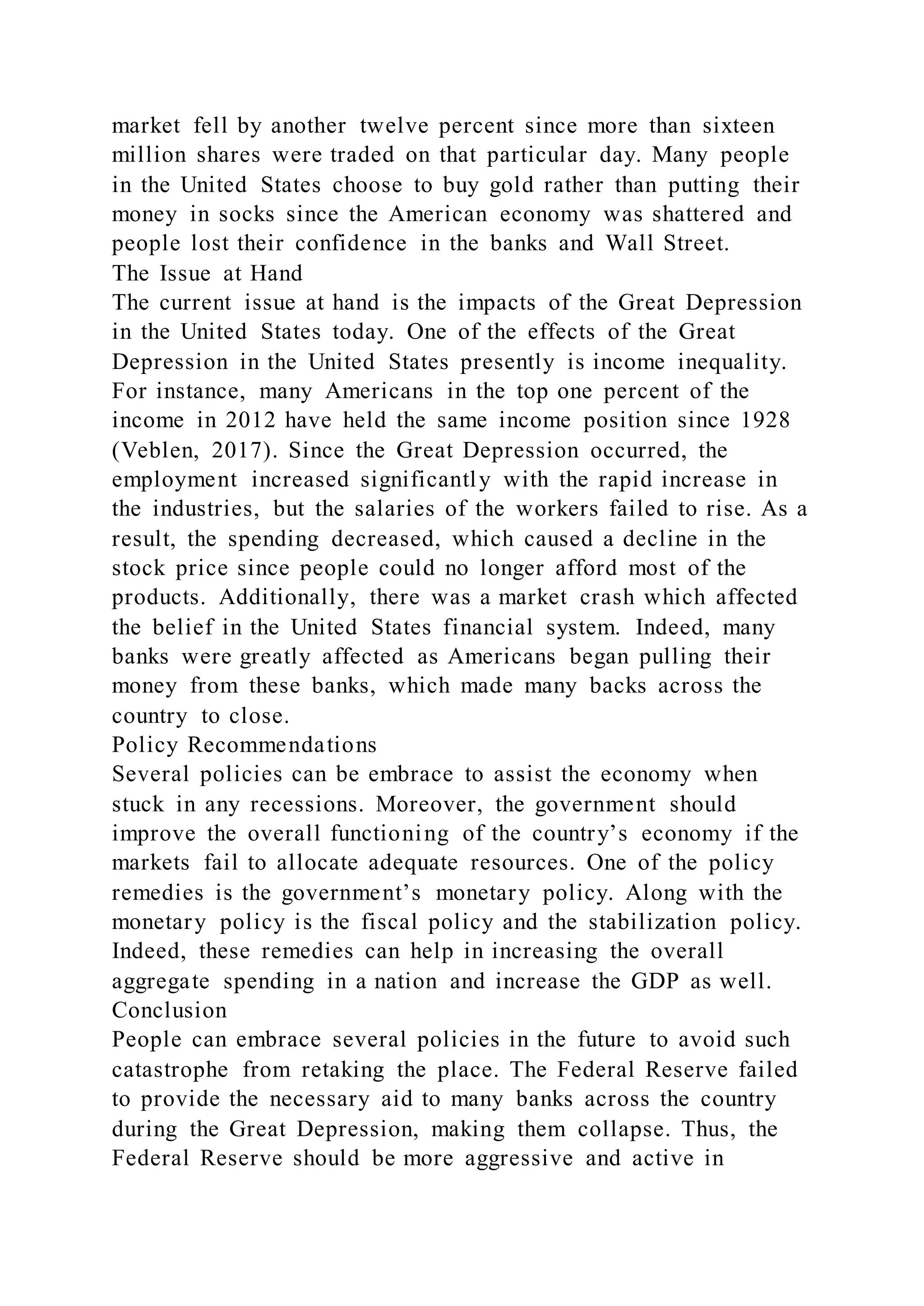 market fell by another twelve percent since more than sixteen
million shares were traded on that particular day. Many people
in the United States choose to buy gold rather than putting their
money in socks since the American economy was shattered and
people lost their confidence in the banks and Wall Street.
The Issue at Hand
The current issue at hand is the impacts of the Great Depression
in the United States today. One of the effects of the Great
Depression in the United States presently is income inequality.
For instance, many Americans in the top one percent of the
income in 2012 have held the same income position since 1928
(Veblen, 2017). Since the Great Depression occurred, the
employment increased significantly with the rapid increase in
the industries, but the salaries of the workers failed to rise. As a
result, the spending decreased, which caused a decline in the
stock price since people could no longer afford most of the
products. Additionally, there was a market crash which affected
the belief in the United States financial system. Indeed, many
banks were greatly affected as Americans began pulling their
money from these banks, which made many backs across the
country to close.
Policy Recommendations
Several policies can be embrace to assist the economy when
stuck in any recessions. Moreover, the government should
improve the overall functioning of the country’s economy if the
markets fail to allocate adequate resources. One of the policy
remedies is the government’s monetary policy. Along with the
monetary policy is the fiscal policy and the stabilization policy.
Indeed, these remedies can help in increasing the overall
aggregate spending in a nation and increase the GDP as well.
Conclusion
People can embrace several policies in the future to avoid such
catastrophe from retaking the place. The Federal Reserve failed
to provide the necessary aid to many banks across the country
during the Great Depression, making them collapse. Thus, the
Federal Reserve should be more aggressive and active in
 