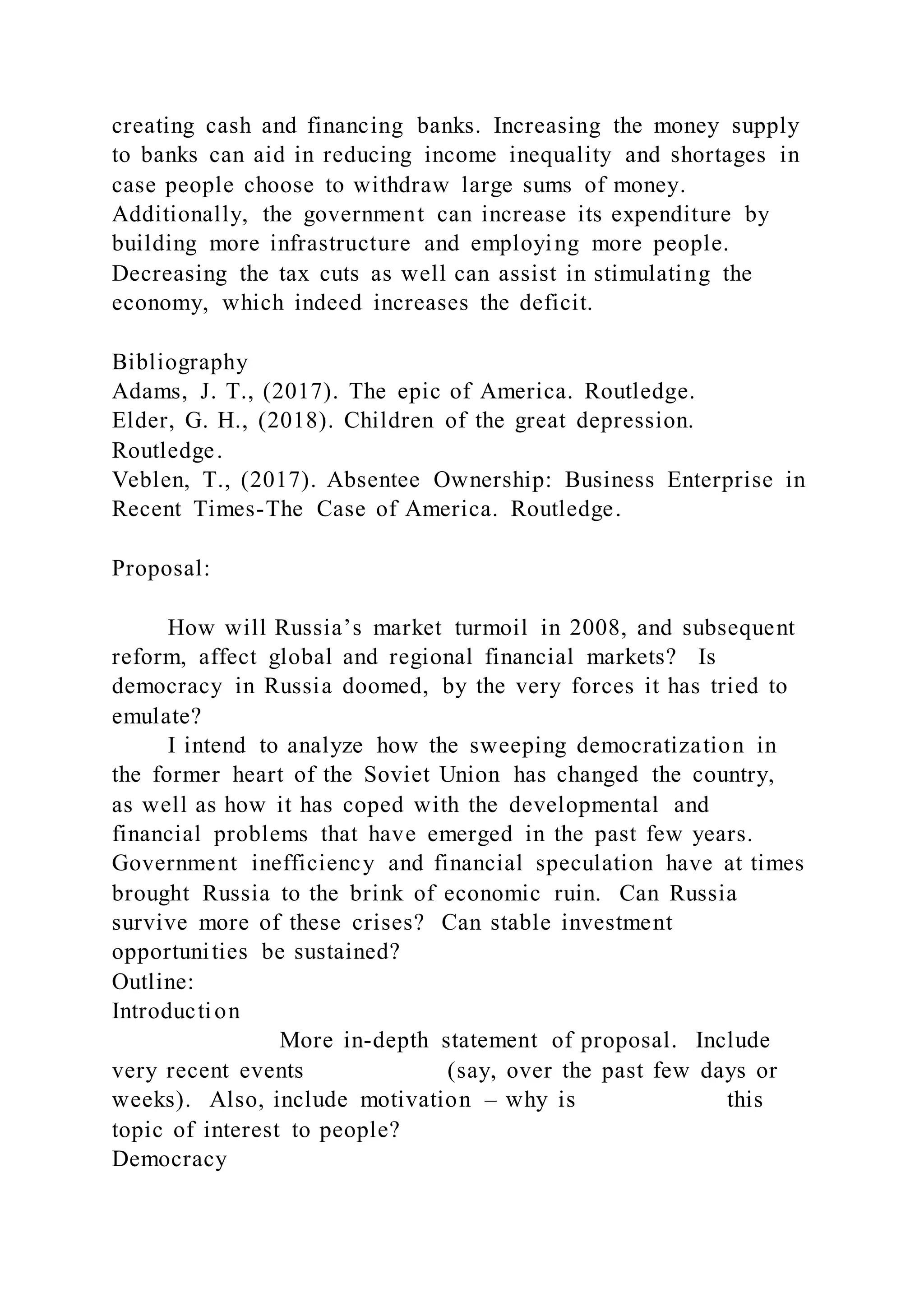 creating cash and financing banks. Increasing the money supply
to banks can aid in reducing income inequality and shortages in
case people choose to withdraw large sums of money.
Additionally, the government can increase its expenditure by
building more infrastructure and employing more people.
Decreasing the tax cuts as well can assist in stimulating the
economy, which indeed increases the deficit.
Bibliography
Adams, J. T., (2017). The epic of America. Routledge.
Elder, G. H., (2018). Children of the great depression.
Routledge.
Veblen, T., (2017). Absentee Ownership: Business Enterprise in
Recent Times-The Case of America. Routledge.
Proposal:
How will Russia’s market turmoil in 2008, and subsequent
reform, affect global and regional financial markets? Is
democracy in Russia doomed, by the very forces it has tried to
emulate?
I intend to analyze how the sweeping democratization in
the former heart of the Soviet Union has changed the country,
as well as how it has coped with the developmental and
financial problems that have emerged in the past few years.
Government inefficiency and financial speculation have at times
brought Russia to the brink of economic ruin. Can Russia
survive more of these crises? Can stable investment
opportunities be sustained?
Outline:
Introduction
More in-depth statement of proposal. Include
very recent events (say, over the past few days or
weeks). Also, include motivation – why is this
topic of interest to people?
Democracy
 