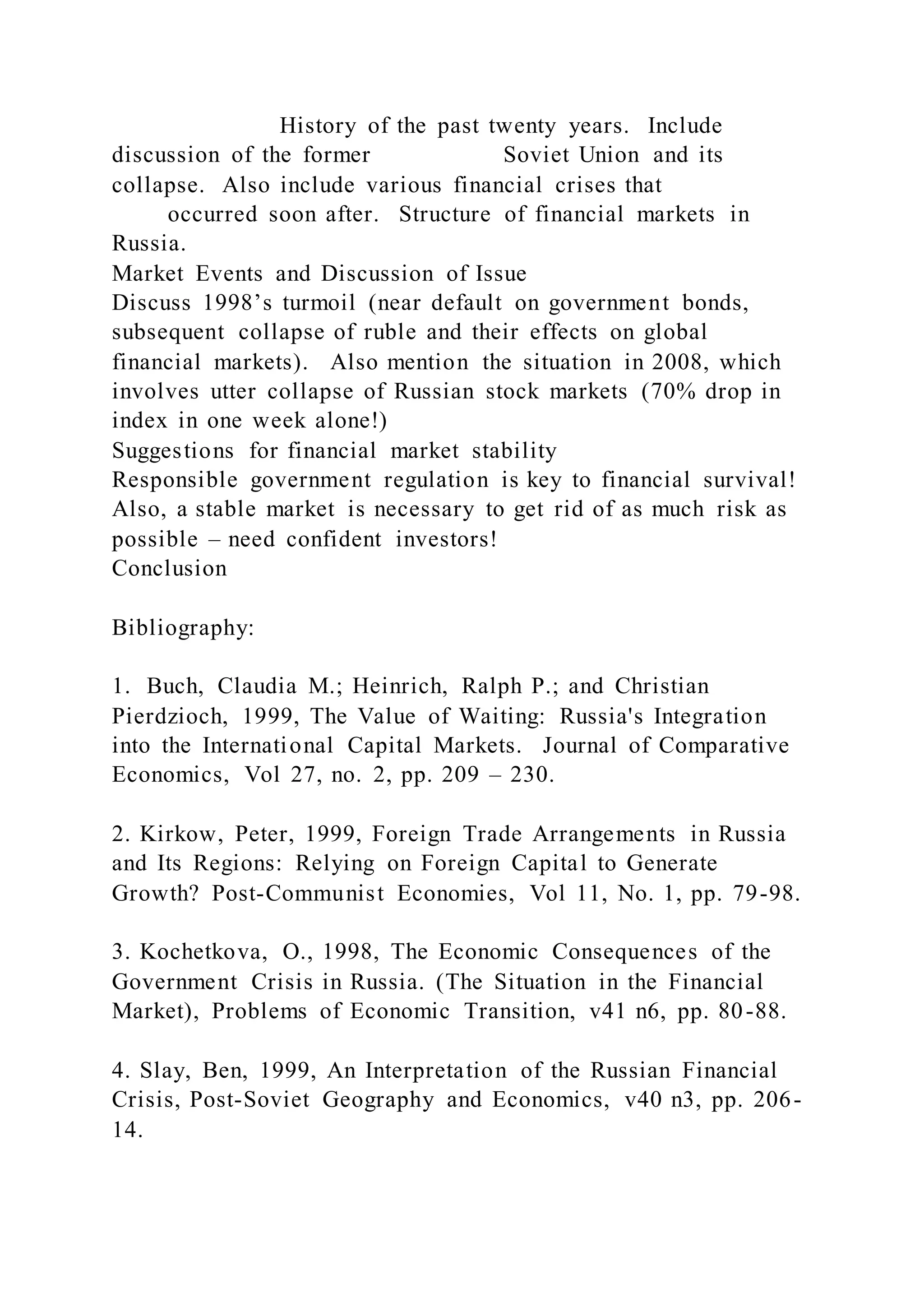 History of the past twenty years. Include
discussion of the former Soviet Union and its
collapse. Also include various financial crises that
occurred soon after. Structure of financial markets in
Russia.
Market Events and Discussion of Issue
Discuss 1998’s turmoil (near default on government bonds,
subsequent collapse of ruble and their effects on global
financial markets). Also mention the situation in 2008, which
involves utter collapse of Russian stock markets (70% drop in
index in one week alone!)
Suggestions for financial market stability
Responsible government regulation is key to financial survival!
Also, a stable market is necessary to get rid of as much risk as
possible – need confident investors!
Conclusion
Bibliography:
1. Buch, Claudia M.; Heinrich, Ralph P.; and Christian
Pierdzioch, 1999, The Value of Waiting: Russia's Integration
into the International Capital Markets. Journal of Comparative
Economics, Vol 27, no. 2, pp. 209 – 230.
2. Kirkow, Peter, 1999, Foreign Trade Arrangements in Russia
and Its Regions: Relying on Foreign Capital to Generate
Growth? Post-Communist Economies, Vol 11, No. 1, pp. 79-98.
3. Kochetkova, O., 1998, The Economic Consequences of the
Government Crisis in Russia. (The Situation in the Financial
Market), Problems of Economic Transition, v41 n6, pp. 80-88.
4. Slay, Ben, 1999, An Interpretation of the Russian Financial
Crisis, Post-Soviet Geography and Economics, v40 n3, pp. 206-
14.
 