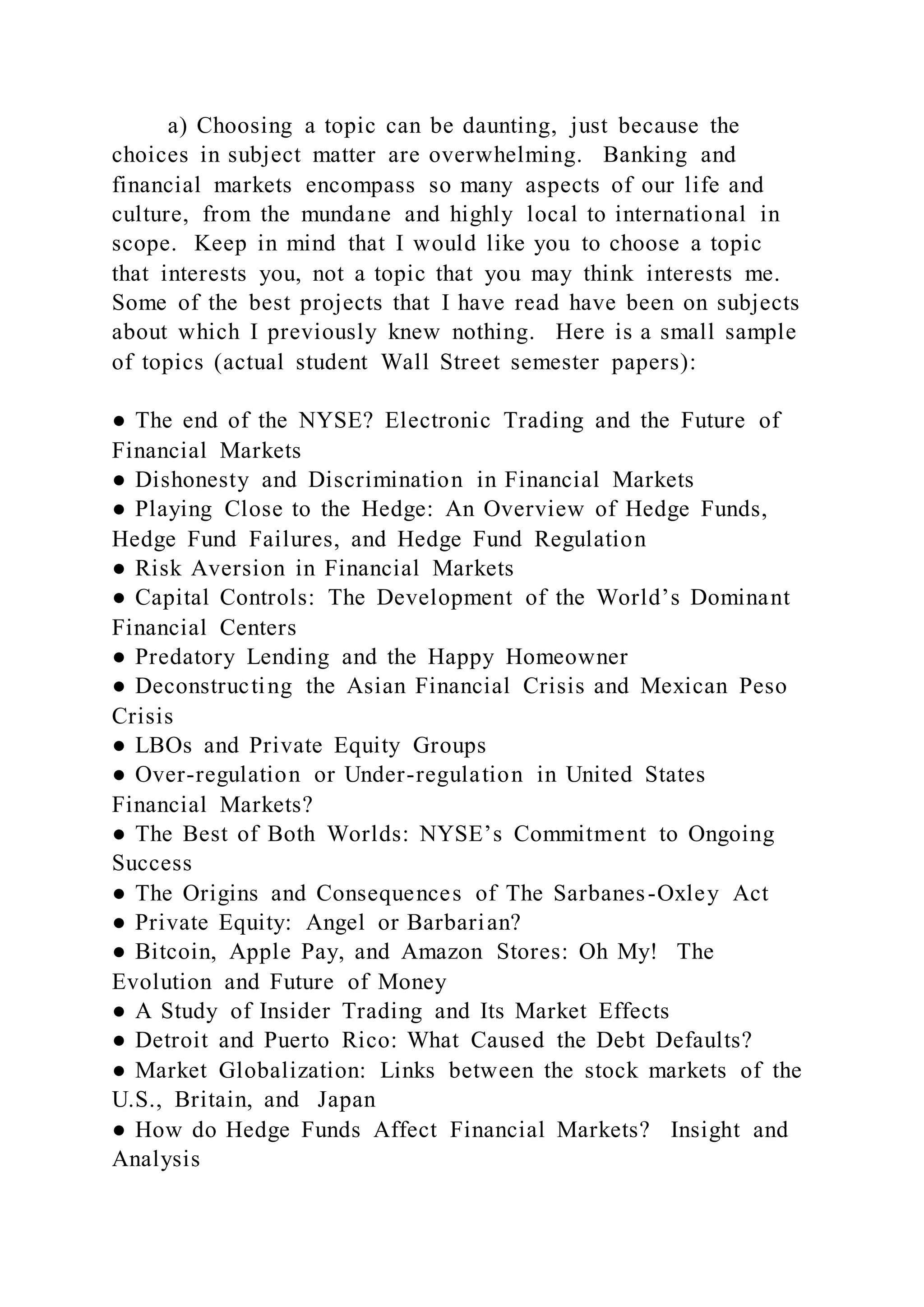 a) Choosing a topic can be daunting, just because the
choices in subject matter are overwhelming. Banking and
financial markets encompass so many aspects of our life and
culture, from the mundane and highly local to international in
scope. Keep in mind that I would like you to choose a topic
that interests you, not a topic that you may think interests me.
Some of the best projects that I have read have been on subjects
about which I previously knew nothing. Here is a small sample
of topics (actual student Wall Street semester papers):
● The end of the NYSE? Electronic Trading and the Future of
Financial Markets
● Dishonesty and Discrimination in Financial Markets
● Playing Close to the Hedge: An Overview of Hedge Funds,
Hedge Fund Failures, and Hedge Fund Regulation
● Risk Aversion in Financial Markets
● Capital Controls: The Development of the World’s Dominant
Financial Centers
● Predatory Lending and the Happy Homeowner
● Deconstructing the Asian Financial Crisis and Mexican Peso
Crisis
● LBOs and Private Equity Groups
● Over-regulation or Under-regulation in United States
Financial Markets?
● The Best of Both Worlds: NYSE’s Commitment to Ongoing
Success
● The Origins and Consequences of The Sarbanes-Oxley Act
● Private Equity: Angel or Barbarian?
● Bitcoin, Apple Pay, and Amazon Stores: Oh My! The
Evolution and Future of Money
● A Study of Insider Trading and Its Market Effects
● Detroit and Puerto Rico: What Caused the Debt Defaults?
● Market Globalization: Links between the stock markets of the
U.S., Britain, and Japan
● How do Hedge Funds Affect Financial Markets? Insight and
Analysis
 