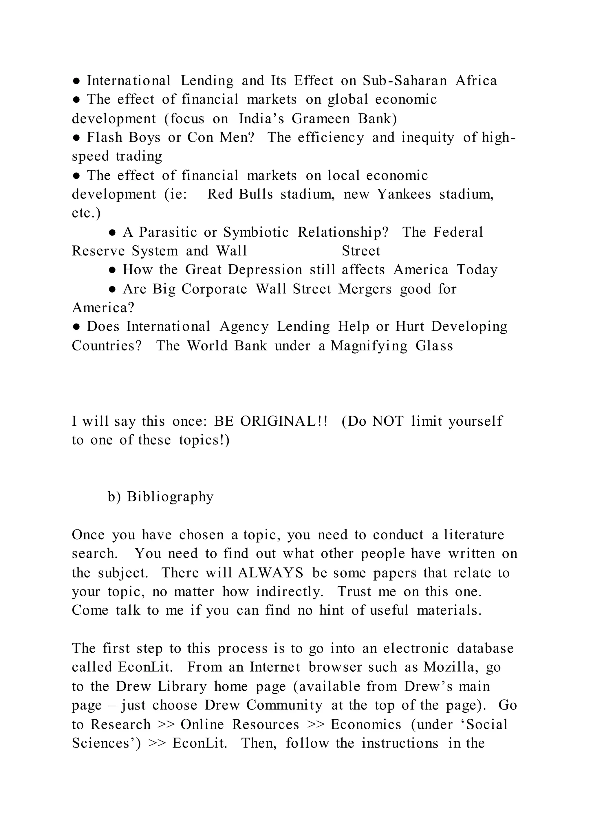 ● International Lending and Its Effect on Sub-Saharan Africa
● The effect of financial markets on global economic
development (focus on India’s Grameen Bank)
● Flash Boys or Con Men? The efficiency and inequity of high-
speed trading
● The effect of financial markets on local economic
development (ie: Red Bulls stadium, new Yankees stadium,
etc.)
● A Parasitic or Symbiotic Relationship? The Federal
Reserve System and Wall Street
● How the Great Depression still affects America Today
● Are Big Corporate Wall Street Mergers good for
America?
● Does International Agency Lending Help or Hurt Developing
Countries? The World Bank under a Magnifying Glass
I will say this once: BE ORIGINAL!! (Do NOT limit yourself
to one of these topics!)
b) Bibliography
Once you have chosen a topic, you need to conduct a literature
search. You need to find out what other people have written on
the subject. There will ALWAYS be some papers that relate to
your topic, no matter how indirectly. Trust me on this one.
Come talk to me if you can find no hint of useful materials.
The first step to this process is to go into an electronic database
called EconLit. From an Internet browser such as Mozilla, go
to the Drew Library home page (available from Drew’s main
page – just choose Drew Community at the top of the page). Go
to Research >> Online Resources >> Economics (under ‘Social
Sciences’) >> EconLit. Then, follow the instructions in the
 