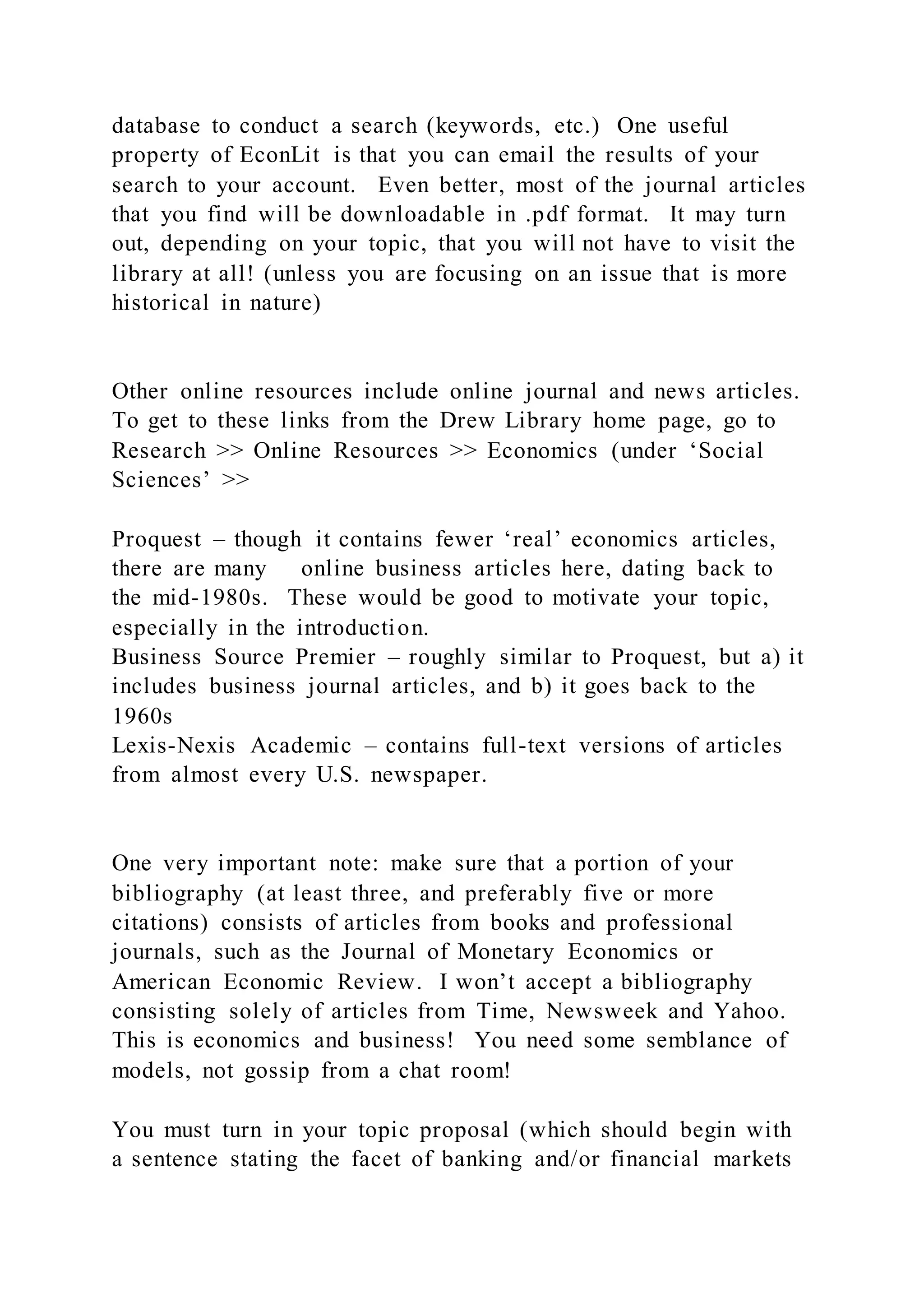 database to conduct a search (keywords, etc.) One useful
property of EconLit is that you can email the results of your
search to your account. Even better, most of the journal articles
that you find will be downloadable in .pdf format. It may turn
out, depending on your topic, that you will not have to visit the
library at all! (unless you are focusing on an issue that is more
historical in nature)
Other online resources include online journal and news articles.
To get to these links from the Drew Library home page, go to
Research >> Online Resources >> Economics (under ‘Social
Sciences’ >>
Proquest – though it contains fewer ‘real’ economics articles,
there are many online business articles here, dating back to
the mid-1980s. These would be good to motivate your topic,
especially in the introduction.
Business Source Premier – roughly similar to Proquest, but a) it
includes business journal articles, and b) it goes back to the
1960s
Lexis-Nexis Academic – contains full-text versions of articles
from almost every U.S. newspaper.
One very important note: make sure that a portion of your
bibliography (at least three, and preferably five or more
citations) consists of articles from books and professional
journals, such as the Journal of Monetary Economics or
American Economic Review. I won’t accept a bibliography
consisting solely of articles from Time, Newsweek and Yahoo.
This is economics and business! You need some semblance of
models, not gossip from a chat room!
You must turn in your topic proposal (which should begin with
a sentence stating the facet of banking and/or financial markets
 