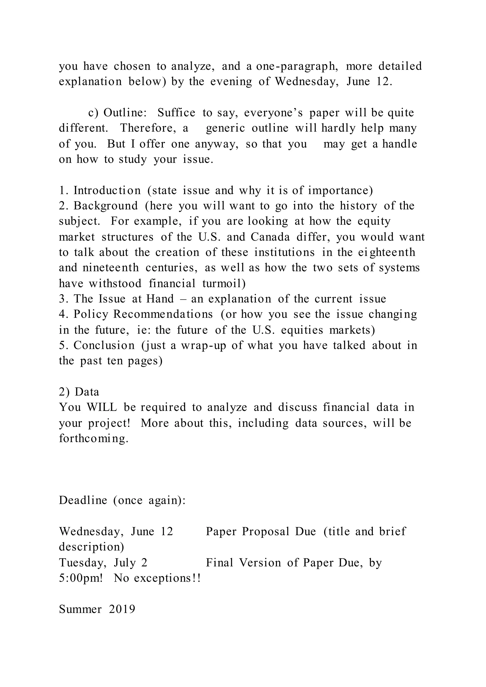 you have chosen to analyze, and a one-paragraph, more detailed
explanation below) by the evening of Wednesday, June 12.
c) Outline: Suffice to say, everyone’s paper will be quite
different. Therefore, a generic outline will hardly help many
of you. But I offer one anyway, so that you may get a handle
on how to study your issue.
1. Introduction (state issue and why it is of importance)
2. Background (here you will want to go into the history of the
subject. For example, if you are looking at how the equity
market structures of the U.S. and Canada differ, you would want
to talk about the creation of these institutions in the ei ghteenth
and nineteenth centuries, as well as how the two sets of systems
have withstood financial turmoil)
3. The Issue at Hand – an explanation of the current issue
4. Policy Recommendations (or how you see the issue changing
in the future, ie: the future of the U.S. equities markets)
5. Conclusion (just a wrap-up of what you have talked about in
the past ten pages)
2) Data
You WILL be required to analyze and discuss financial data in
your project! More about this, including data sources, will be
forthcoming.
Deadline (once again):
Wednesday, June 12 Paper Proposal Due (title and brief
description)
Tuesday, July 2 Final Version of Paper Due, by
5:00pm! No exceptions!!
Summer 2019
 
