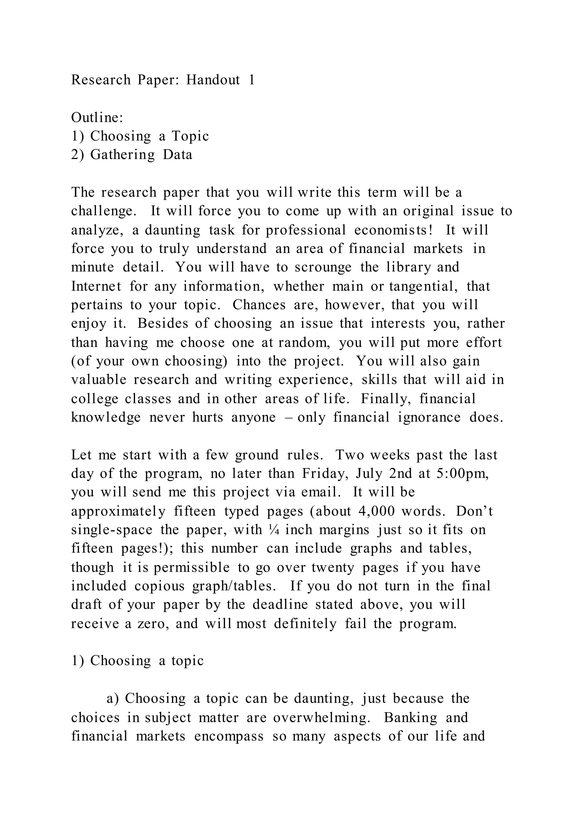 Research Paper: Handout 1
Outline:
1) Choosing a Topic
2) Gathering Data
The research paper that you will write this term will be a
challenge. It will force you to come up with an original issue to
analyze, a daunting task for professional economists! It will
force you to truly understand an area of financial markets in
minute detail. You will have to scrounge the library and
Internet for any information, whether main or tangential, that
pertains to your topic. Chances are, however, that you will
enjoy it. Besides of choosing an issue that interests you, rather
than having me choose one at random, you will put more effort
(of your own choosing) into the project. You will also gain
valuable research and writing experience, skills that will aid in
college classes and in other areas of life. Finally, financial
knowledge never hurts anyone – only financial ignorance does.
Let me start with a few ground rules. Two weeks past the last
day of the program, no later than Friday, July 2nd at 5:00pm,
you will send me this project via email. It will be
approximately fifteen typed pages (about 4,000 words. Don’t
single-space the paper, with ¼ inch margins just so it fits on
fifteen pages!); this number can include graphs and tables,
though it is permissible to go over twenty pages if you have
included copious graph/tables. If you do not turn in the final
draft of your paper by the deadline stated above, you will
receive a zero, and will most definitely fail the program.
1) Choosing a topic
a) Choosing a topic can be daunting, just because the
choices in subject matter are overwhelming. Banking and
financial markets encompass so many aspects of our life and
 