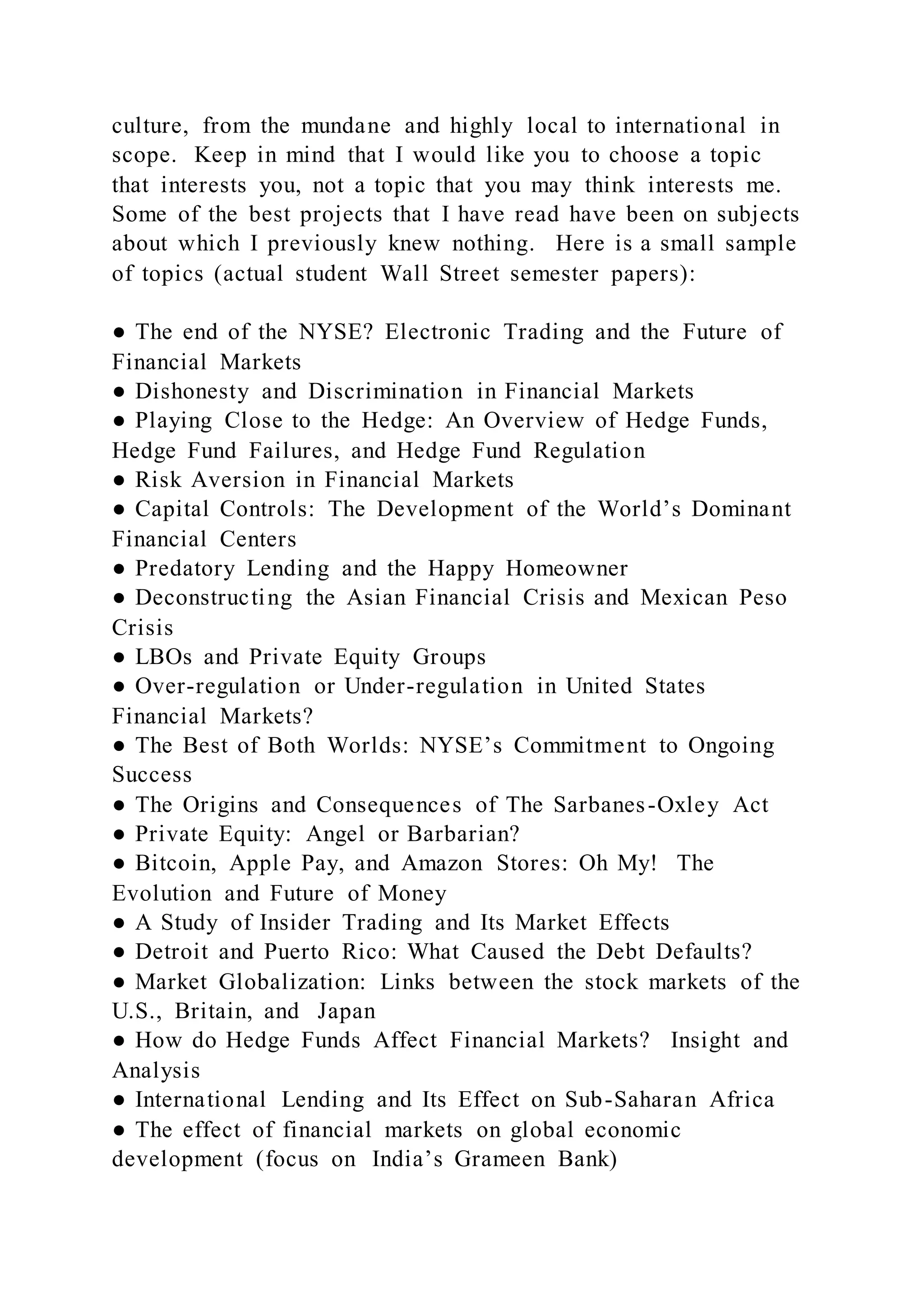 culture, from the mundane and highly local to international in
scope. Keep in mind that I would like you to choose a topic
that interests you, not a topic that you may think interests me.
Some of the best projects that I have read have been on subjects
about which I previously knew nothing. Here is a small sample
of topics (actual student Wall Street semester papers):
● The end of the NYSE? Electronic Trading and the Future of
Financial Markets
● Dishonesty and Discrimination in Financial Markets
● Playing Close to the Hedge: An Overview of Hedge Funds,
Hedge Fund Failures, and Hedge Fund Regulation
● Risk Aversion in Financial Markets
● Capital Controls: The Development of the World’s Dominant
Financial Centers
● Predatory Lending and the Happy Homeowner
● Deconstructing the Asian Financial Crisis and Mexican Peso
Crisis
● LBOs and Private Equity Groups
● Over-regulation or Under-regulation in United States
Financial Markets?
● The Best of Both Worlds: NYSE’s Commitment to Ongoing
Success
● The Origins and Consequences of The Sarbanes-Oxley Act
● Private Equity: Angel or Barbarian?
● Bitcoin, Apple Pay, and Amazon Stores: Oh My! The
Evolution and Future of Money
● A Study of Insider Trading and Its Market Effects
● Detroit and Puerto Rico: What Caused the Debt Defaults?
● Market Globalization: Links between the stock markets of the
U.S., Britain, and Japan
● How do Hedge Funds Affect Financial Markets? Insight and
Analysis
● International Lending and Its Effect on Sub-Saharan Africa
● The effect of financial markets on global economic
development (focus on India’s Grameen Bank)
 