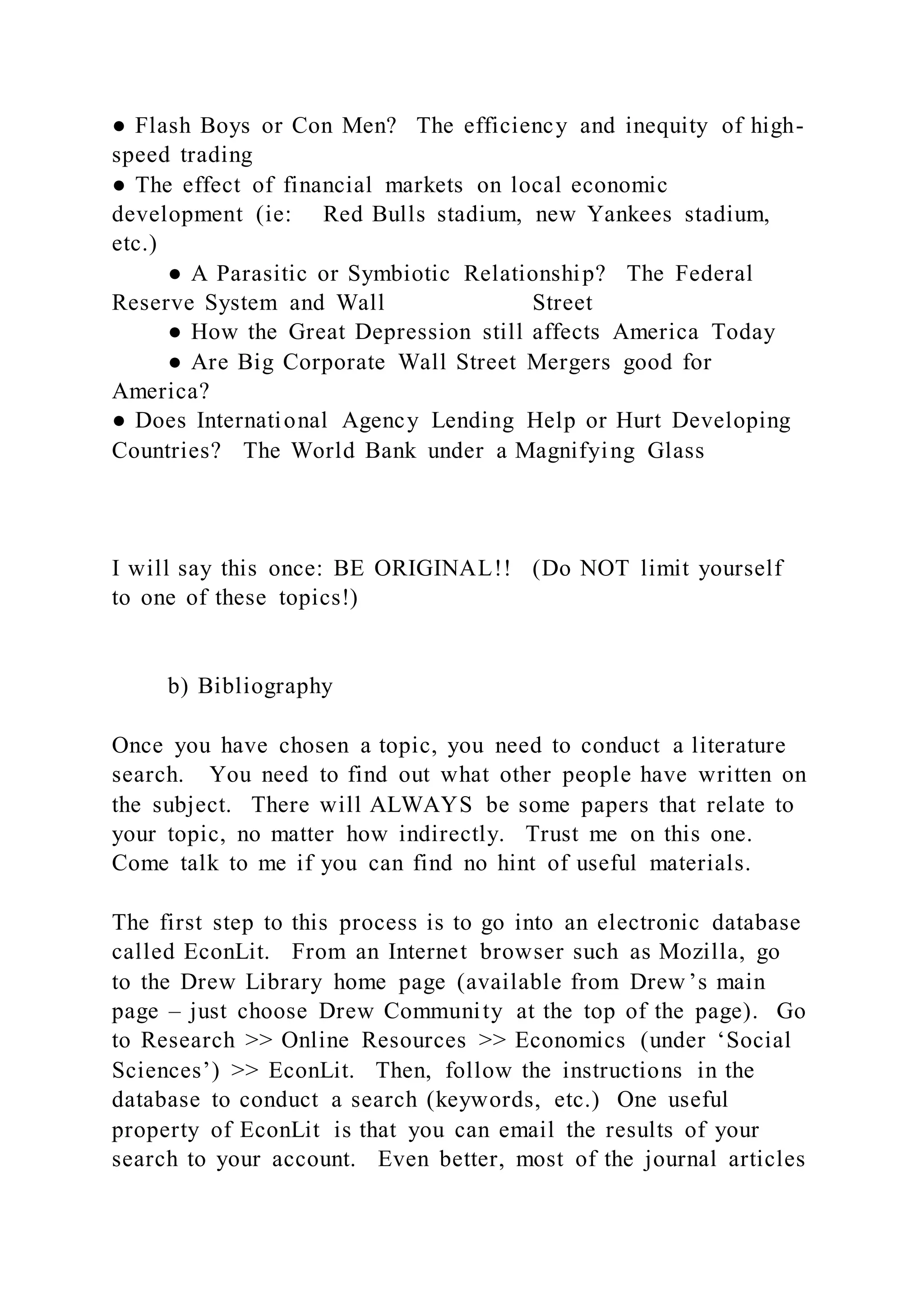 ● Flash Boys or Con Men? The efficiency and inequity of high-
speed trading
● The effect of financial markets on local economic
development (ie: Red Bulls stadium, new Yankees stadium,
etc.)
● A Parasitic or Symbiotic Relationship? The Federal
Reserve System and Wall Street
● How the Great Depression still affects America Today
● Are Big Corporate Wall Street Mergers good for
America?
● Does International Agency Lending Help or Hurt Developing
Countries? The World Bank under a Magnifying Glass
I will say this once: BE ORIGINAL!! (Do NOT limit yourself
to one of these topics!)
b) Bibliography
Once you have chosen a topic, you need to conduct a literature
search. You need to find out what other people have written on
the subject. There will ALWAYS be some papers that relate to
your topic, no matter how indirectly. Trust me on this one.
Come talk to me if you can find no hint of useful materials.
The first step to this process is to go into an electronic database
called EconLit. From an Internet browser such as Mozilla, go
to the Drew Library home page (available from Drew ’s main
page – just choose Drew Community at the top of the page). Go
to Research >> Online Resources >> Economics (under ‘Social
Sciences’) >> EconLit. Then, follow the instructions in the
database to conduct a search (keywords, etc.) One useful
property of EconLit is that you can email the results of your
search to your account. Even better, most of the journal articles
 