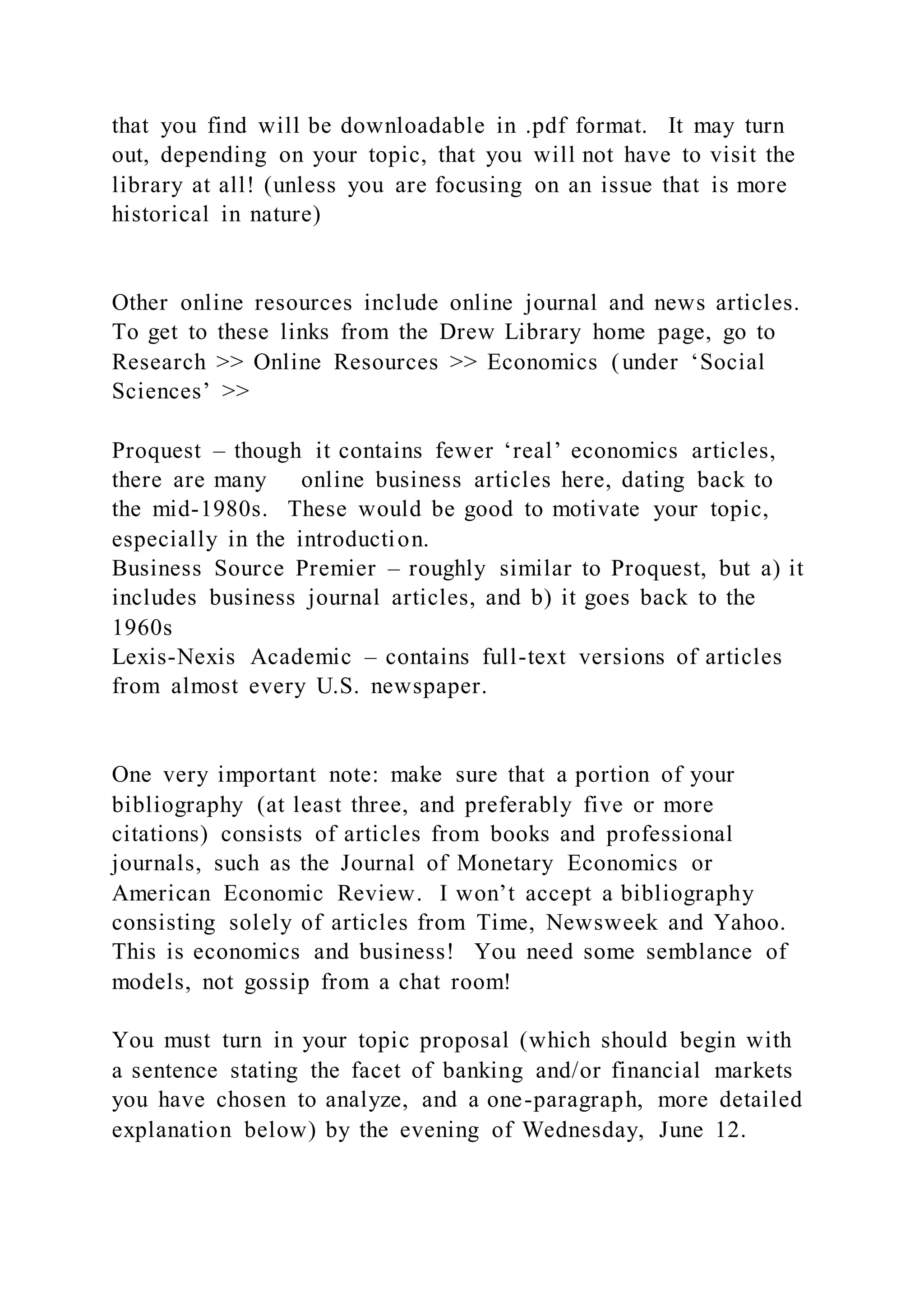 that you find will be downloadable in .pdf format. It may turn
out, depending on your topic, that you will not have to visit the
library at all! (unless you are focusing on an issue that is more
historical in nature)
Other online resources include online journal and news articles.
To get to these links from the Drew Library home page, go to
Research >> Online Resources >> Economics (under ‘Social
Sciences’ >>
Proquest – though it contains fewer ‘real’ economics articles,
there are many online business articles here, dating back to
the mid-1980s. These would be good to motivate your topic,
especially in the introduction.
Business Source Premier – roughly similar to Proquest, but a) it
includes business journal articles, and b) it goes back to the
1960s
Lexis-Nexis Academic – contains full-text versions of articles
from almost every U.S. newspaper.
One very important note: make sure that a portion of your
bibliography (at least three, and preferably five or more
citations) consists of articles from books and professional
journals, such as the Journal of Monetary Economics or
American Economic Review. I won’t accept a bibliography
consisting solely of articles from Time, Newsweek and Yahoo.
This is economics and business! You need some semblance of
models, not gossip from a chat room!
You must turn in your topic proposal (which should begin with
a sentence stating the facet of banking and/or financial markets
you have chosen to analyze, and a one-paragraph, more detailed
explanation below) by the evening of Wednesday, June 12.
 