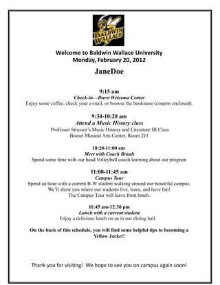 Welcome to Baldwin Wallace University
                   Monday, February 20, 2012
                                 JaneDoe

                                    9:15 am
                      Check-in—Durst Welcome Center
Enjoy some coffee, check your e-mail, or browse the bookstore (coupon enclosed).

                               9:30-10:20 am
                        Attend a Music History class
            Professor Strasser’s Music History and Literature III Class
                     Boesel Musical Arts Center, Room 211

                              10:20-11:00 am
                          Meet with Coach Brault
  Spend some time with our head Volleyball coach learning about our program

                               11:00-11:45 am
                                 Campus Tour
 Spend an hour with a current B-W student walking around our beautiful campus.
          We’ll show you where our students live, learn, and have fun!
                    The Campus Tour will leave from lunch.

                              11:45 am-12:30 pm
                         Lunch with a current student
                Enjoy a delicious lunch on us in our dining hall.

 On the back of this schedule, you will find some helpful tips to becoming a
                               Yellow Jacket!




  Thank you for visiting! We hope to see you on campus again soon!
 
