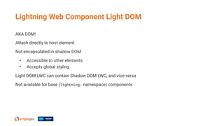 AKA DOM!
Attach directly to host element
Not encapsulated in shadow DOM
• Accessible to other elements
• Accepts global styling
Light DOM LWC can contain Shadow DOM LWC, and vice-versa
Not available for base (lightning- namespace) components
Lightning Web Component Light DOM
 
