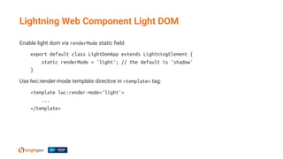 Enable light dom via renderMode static ﬁeld
export default class LightDomApp extends LightningElement {
static renderMode = 'light'; // the default is 'shadow'
}
Use lwc:render-mode template directive in <template> tag:
<template lwc:render-mode='light'>
...
</template>
Lightning Web Component Light DOM
 