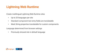 Create multilingual Lightning Web Runtime sites
• Up to 20 languages per site
• Standard component text entry ﬁelds are translatable
• Mark String properties translatable for custom components
Language determined from browser settings
• Previously showed site in default language
Lightning Web Runtime
 