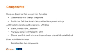 Users can deactivate their account from Aura sites
• Customizable User Settings component
• Enable User Self Deactivate in Setup -> User Management settings
Add links to Content/Layout Components - LWR Sites
• Button, Contact Form, Lead Form
• Any layout component that can be a link
• Choose type (link, email, phone) and source (page, external link, data binding)
Flows available in LWR sites
• Cannot contain Aura components
Components
 