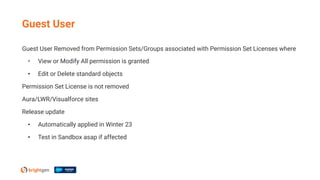 Guest User Removed from Permission Sets/Groups associated with Permission Set Licenses where
• View or Modify All permission is granted
• Edit or Delete standard objects
Permission Set License is not removed
Aura/LWR/Visualforce sites
Release update
• Automatically applied in Winter 23
• Test in Sandbox asap if affected
Guest User
 
